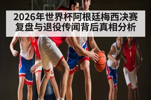 2026年世界杯阿根廷梅西决赛复盘与退役传闻背后真相分析