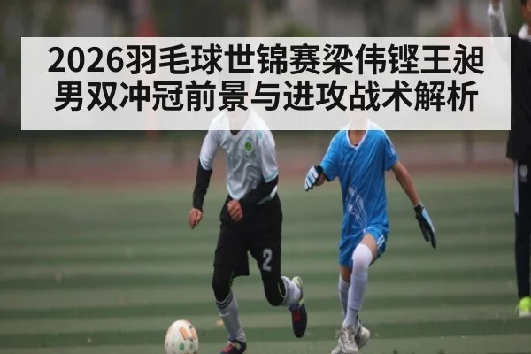 2026羽毛球世锦赛梁伟铿王昶男双冲冠前景与进攻战术解析