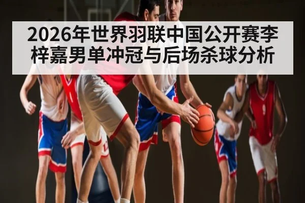 2026年世界羽联中国公开赛李梓嘉男单冲冠与后场杀球分析