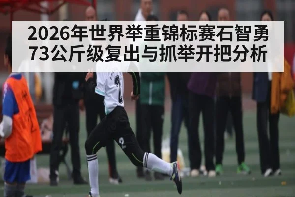 2026年世界举重锦标赛石智勇73公斤级复出与抓举开把分析