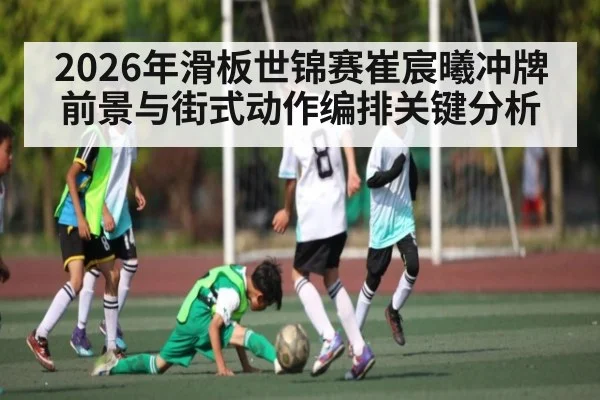 2026年滑板世锦赛崔宸曦冲牌前景与街式动作编排关键分析